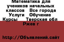 Математика для учеников начальных классов - Все города Услуги » Обучение. Курсы   . Тверская обл.,Ржев г.